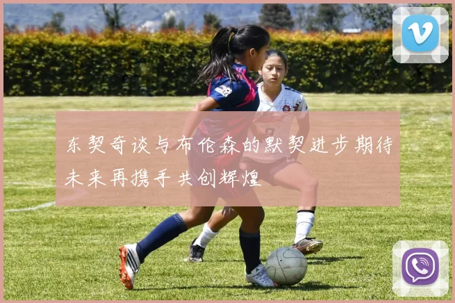 东契奇谈与布伦森的默契进步期待未来再携手共创辉煌