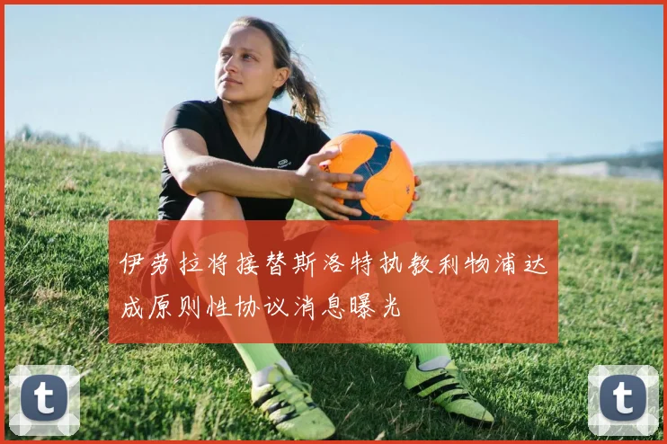 伊劳拉将接替斯洛特执教利物浦达成原则性协议消息曝光