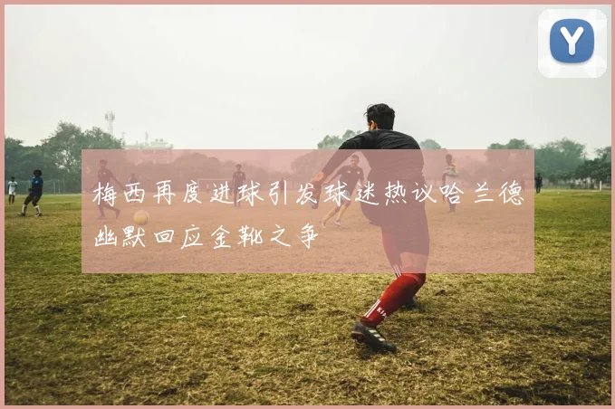 梅西再度进球引发球迷热议哈兰德幽默回应金靴之争