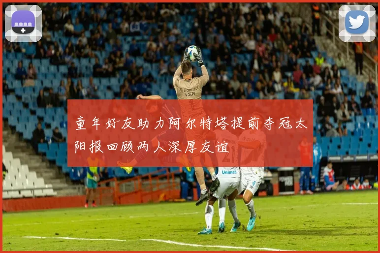 童年好友助力阿尔特塔提前夺冠太阳报回顾两人深厚友谊