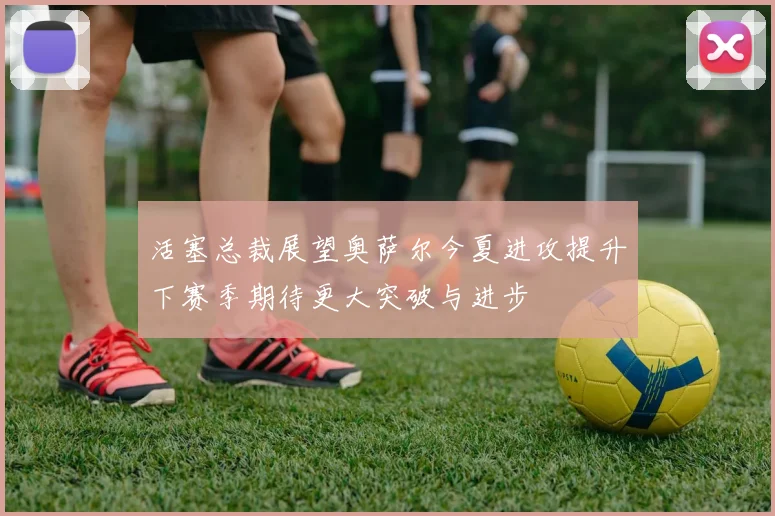 活塞总裁展望奥萨尔今夏进攻提升下赛季期待更大突破与进步