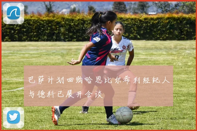 巴萨计划回购哈恩比尔希利经纪人与德科已展开会谈