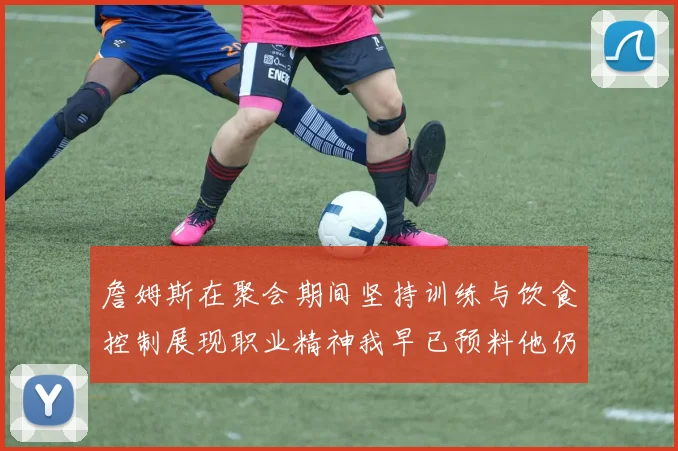 詹姆斯在聚会期间坚持训练与饮食控制展现职业精神我早已预料他仍将出战