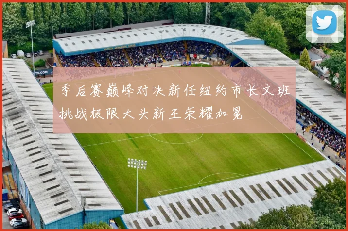 季后赛巅峰对决新任纽约市长文班挑战极限大头新王荣耀加冕