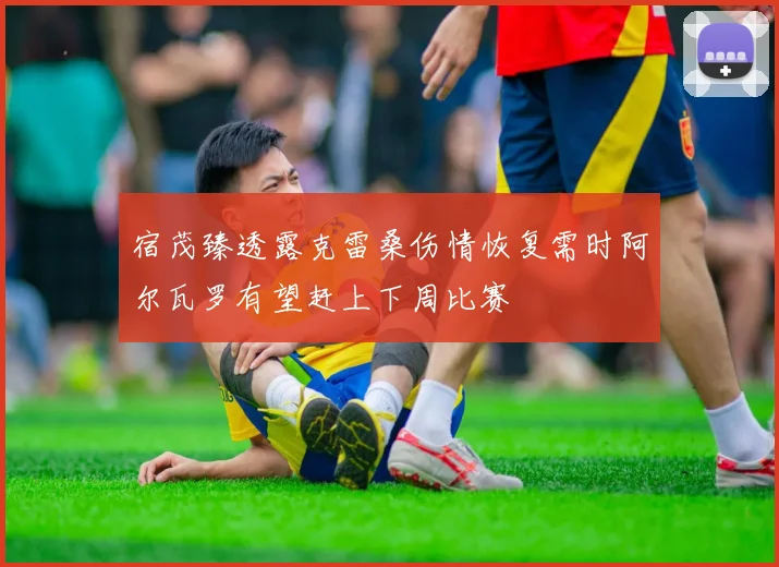 宿茂臻透露克雷桑伤情恢复需时阿尔瓦罗有望赶上下周比赛