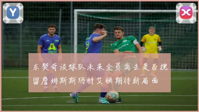 东契奇谈球队未来全员离去是否挽留詹姆斯斯玛特艾顿期待新局面
