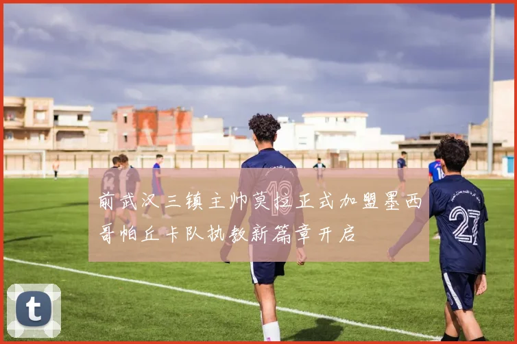 前武汉三镇主帅莫拉正式加盟墨西哥帕丘卡队执教新篇章开启