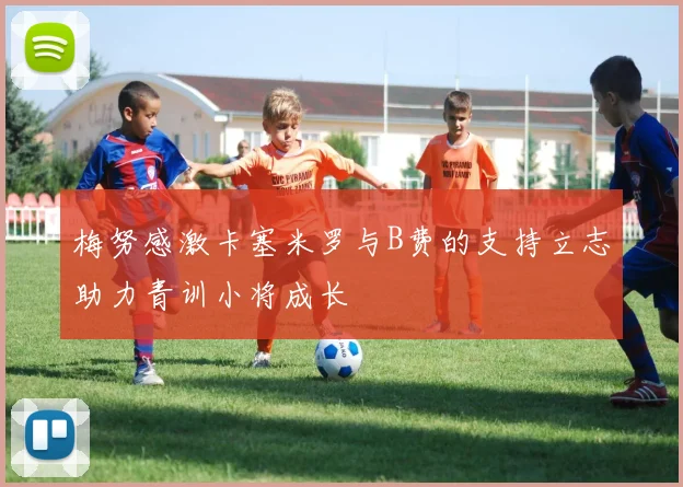 梅努感激卡塞米罗与B费的支持立志助力青训小将成长