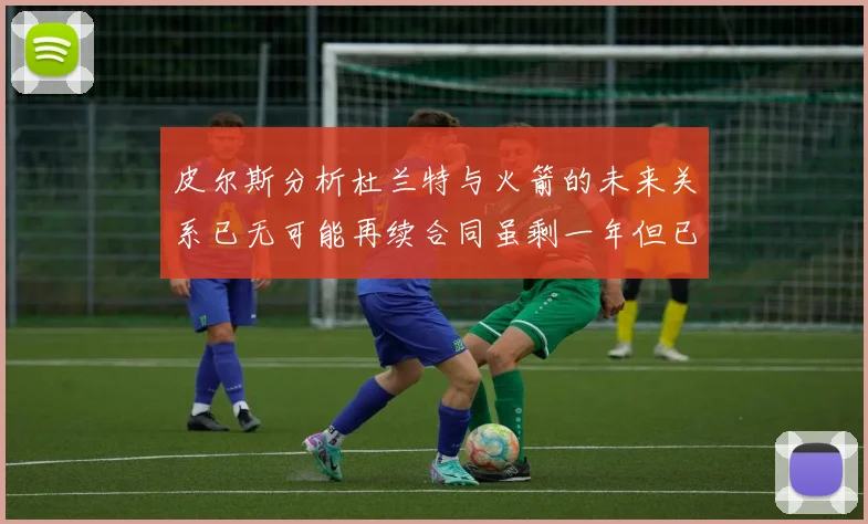 皮尔斯分析杜兰特与火箭的未来关系已无可能再续合同虽剩一年但已破裂
